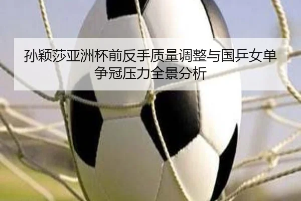 孙颖莎亚洲杯前反手质量调整与国乒女单争冠压力全景分析
